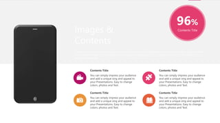 96%
Contents Title
You can simply impress your audience
and add a unique zing and appeal to
your Presentations. Easy to change
colors, photos and Text.
Contents Title
You can simply impress your audience
and add a unique zing and appeal to
your Presentations. Easy to change
colors, photos and Text.
Contents Title
You can simply impress your audience
and add a unique zing and appeal to
your Presentations. Easy to change
colors, photos and Text.
Contents Title
You can simply impress your audience
and add a unique zing and appeal to
your Presentations. Easy to change
colors, photos and Text.
Contents Title
Images &
Contents
I hope and I believe that this Template will your Time, Money and Reputation. Easy to change colors, photos and text.
Get a modern PowerPoint Presentation that is beautifully designed. Get a modern PowerPoint Presentation that is
beautifully designed.
 