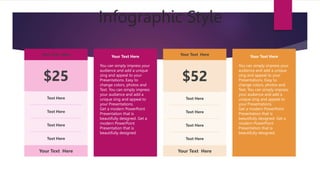 Infographic Style
Your Text Here
$25
Text Here
Text Here
Text Here
Text Here
Your Text Here
Your Text Here
$52
Text Here
Text Here
Text Here
Text Here
Your Text Here
Your Text Here
You can simply impress your
audience and add a unique
zing and appeal to your
Presentations. Easy to
change colors, photos and
Text. You can simply impress
your audience and add a
unique zing and appeal to
your Presentations.
Get a modern PowerPoint
Presentation that is
beautifully designed. Get a
modern PowerPoint
Presentation that is
beautifully designed.
Your Text Here
You can simply impress your
audience and add a unique
zing and appeal to your
Presentations. Easy to
change colors, photos and
Text. You can simply impress
your audience and add a
unique zing and appeal to
your Presentations.
Get a modern PowerPoint
Presentation that is
beautifully designed. Get a
modern PowerPoint
Presentation that is
beautifully designed.
 