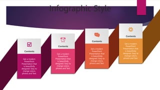 Infographic Style
Contents
Contents
Contents
Contents
Get a modern
PowerPoint
Presentation that
is beautifully
designed. Easy to
change colors,
photos and Text.
Get a modern
PowerPoint
Presentation that
is beautifully
designed. Easy to
change colors,
photos and Text.
Get a modern
PowerPoint
Presentation that
is beautifully
designed. Easy to
change colors,
photos and Text.
Get a modern
PowerPoint
Presentation that
is beautifully
designed. Easy to
change colors,
photos and Text.
 