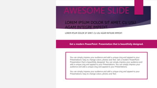 You can simply impress your audience and add a unique zing and appeal to your
Presentations. Easy to change colors, photos and Text. Get a modern PowerPoint
Presentation that is beautifully designed. You can simply impress your audience and
add a unique zing and appeal to your Presentations. You can simply impress your
audience and add a unique zing and appeal to your Presentations.
You can simply impress your audience and add a unique zing and appeal to your
Presentations. Easy to change colors, photos and Text.
Get a modern PowerPoint Presentation that is beautifully designed.
LOREM IPSUM DOLOR SIT AMET, CU USU AGAM INTEGRE IMPEDIT.
LOREM IPSUM DOLOR SIT AMET, CU USU
AGAM INTEGRE IMPEDIT.
AWESOME SLIDE
LOREM IPSUM DOLOR SIT
AMET, CU USU AGAM
INTEGRE IMPEDIT.
 