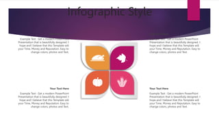 Infographic Style
Your Text Here
Example Text : Get a modern PowerPoint
Presentation that is beautifully designed. I
hope and I believe that this Template will
your Time, Money and Reputation. Easy to
change colors, photos and Text.
Your Text Here
Example Text : Get a modern PowerPoint
Presentation that is beautifully designed. I
hope and I believe that this Template will
your Time, Money and Reputation. Easy to
change colors, photos and Text.
Your Text Here
Example Text : Get a modern PowerPoint
Presentation that is beautifully designed. I
hope and I believe that this Template will
your Time, Money and Reputation. Easy to
change colors, photos and Text.
Your Text Here
Example Text : Get a modern PowerPoint
Presentation that is beautifully designed. I
hope and I believe that this Template will
your Time, Money and Reputation. Easy to
change colors, photos and Text.
 