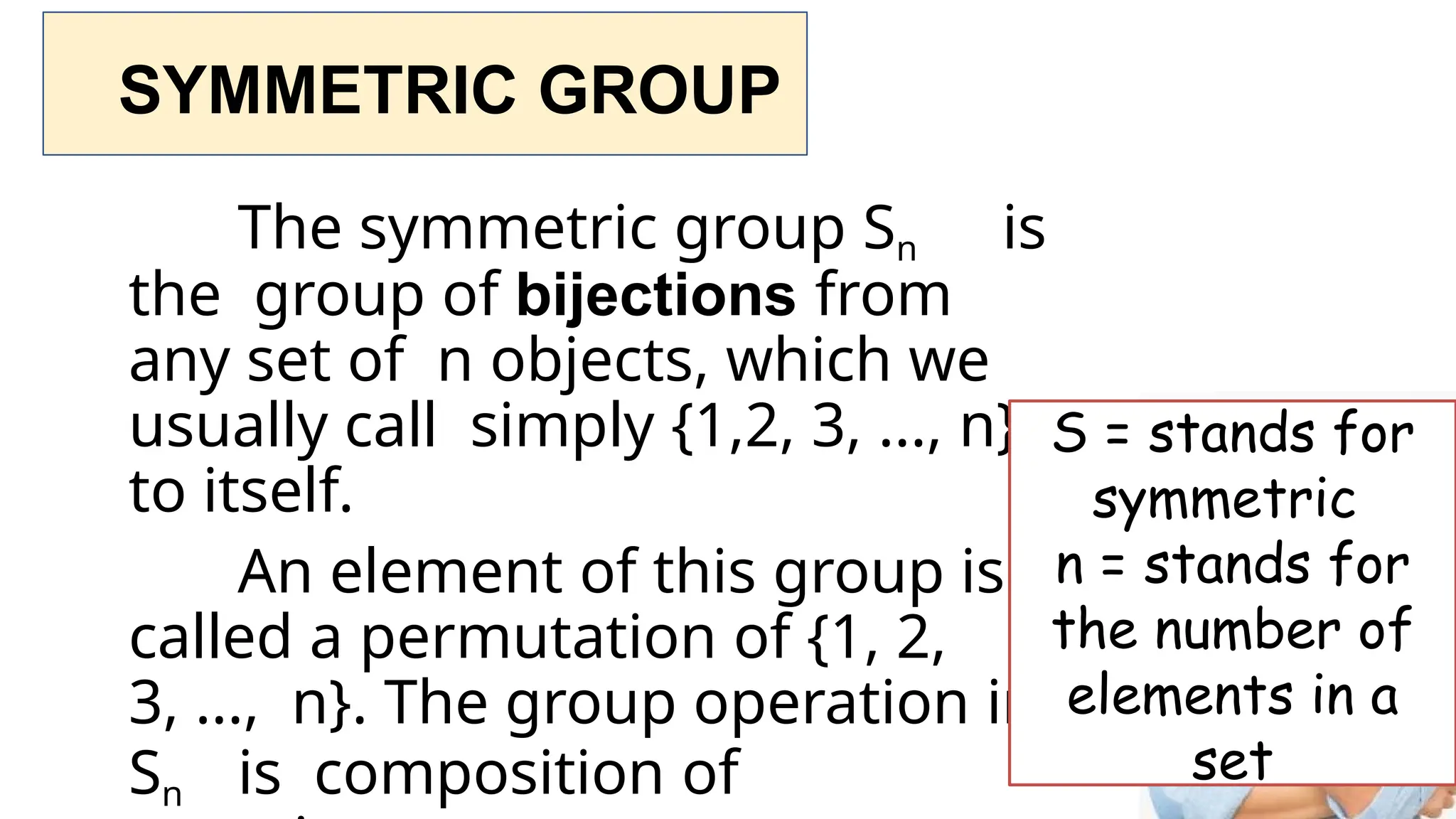 SYMMETRIC GROUP
The symmetric group Sn is
the group of bijections from
any set of n objects, which we
usually call simply {1,2, 3, ..., n},
to itself.
An element of this group is
called a permutation of {1, 2,
3, ..., n}. The group operation in
Sn is composition of
S = stands for
symmetric
n = stands for
the number of
elements in a
set
 