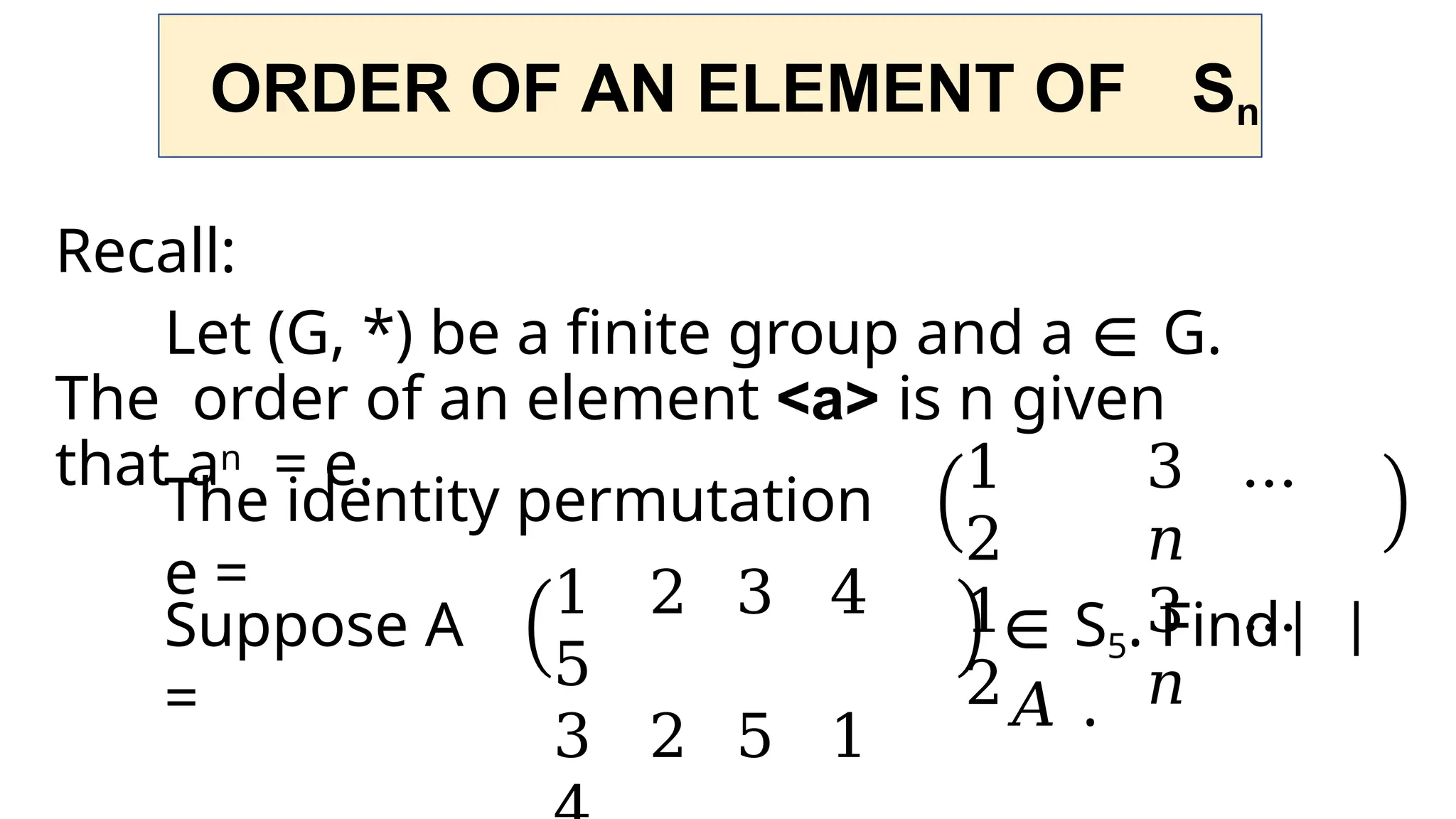 ORDER OF AN ELEMENT OF Sn
Recall:
Let (G, *) be a finite group and a ∈ G.
The order of an element <a> is n given
that an = e.
The identity permutation
e =
1
2
1
2
3 …
𝑛
3 …
𝑛
Suppose A
=
1 2 3 4
5
3 2 5 1
∈ S5. Find
𝐴 .
 