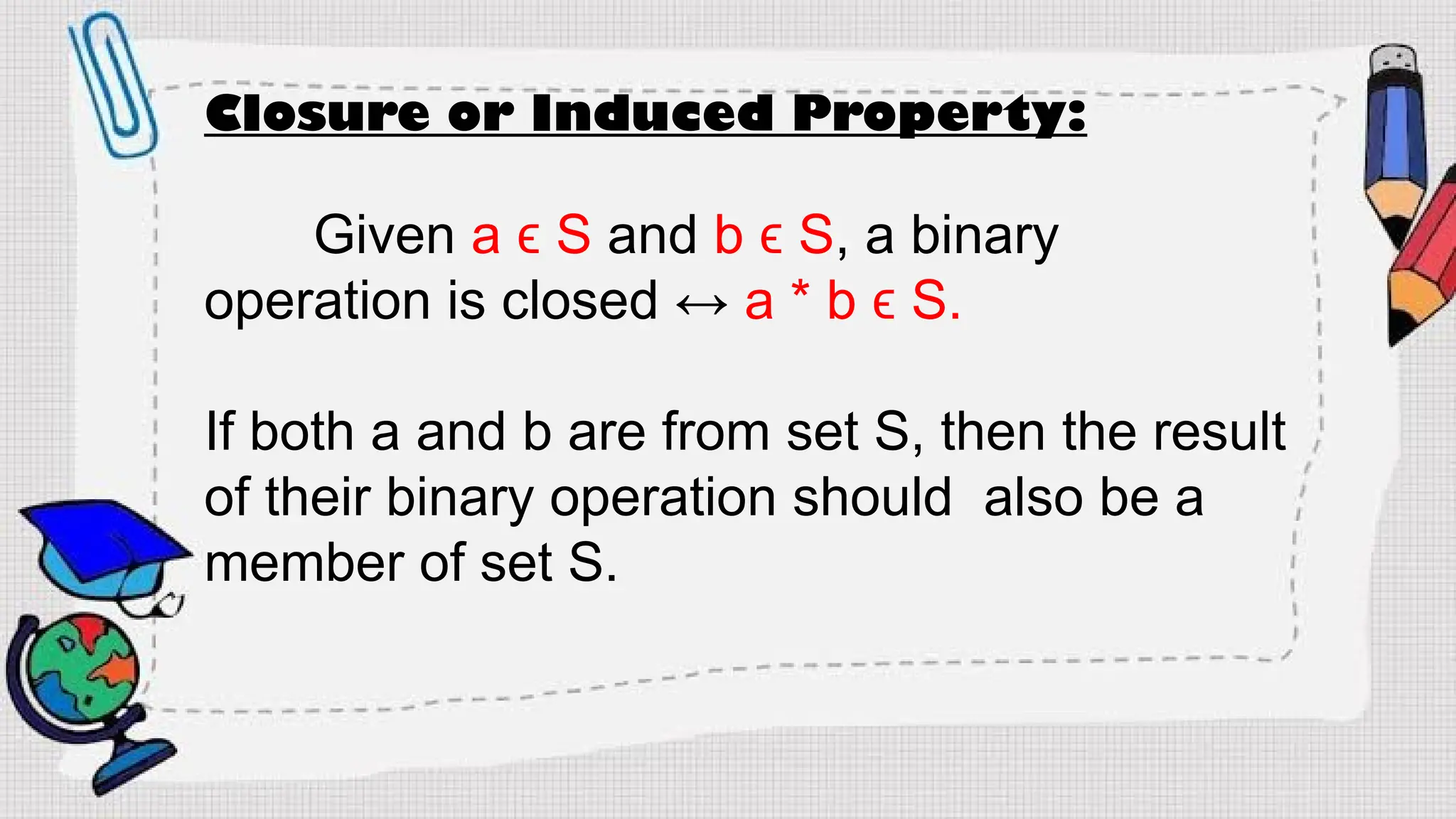 Closure or Induced Property:
Given a ϵ S and b ϵ S, a binary
operation is closed ↔ a * b ϵ S.
If both a and b are from set S, then the result
of their binary operation should also be a
member of set S.
 