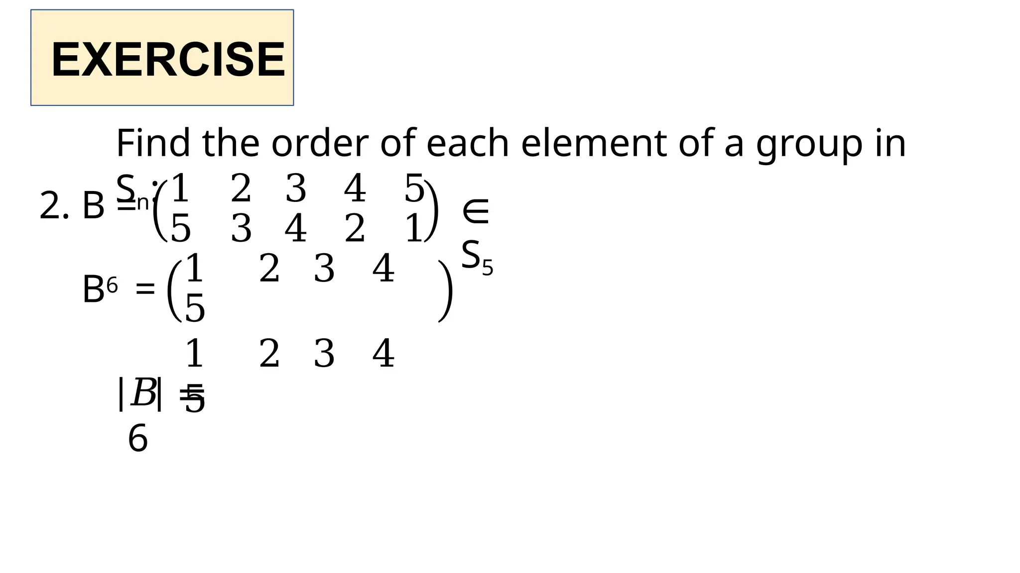 EXERCISE
Find the order of each element of a group in
Sn:
2. B = ∈
S5
B6 =
1 2 3 4 5
5 3 4 2 1
1 2 3 4
5
1 2 3 4
5
𝐵 =
6
 