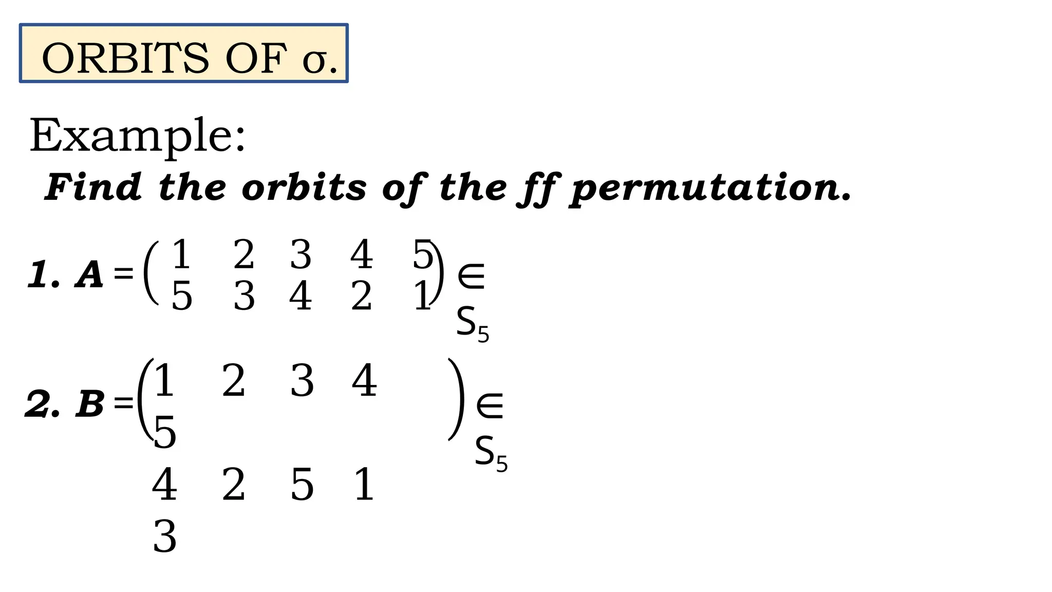 ORBITS OF σ.
Example:
Find the orbits of the ff permutation.
1 2 3 4 5
5 3 4 2 1
1. A = ∈
S5
1 2 3 4
5
4 2 5 1
3
∈
S5
2. B =
 