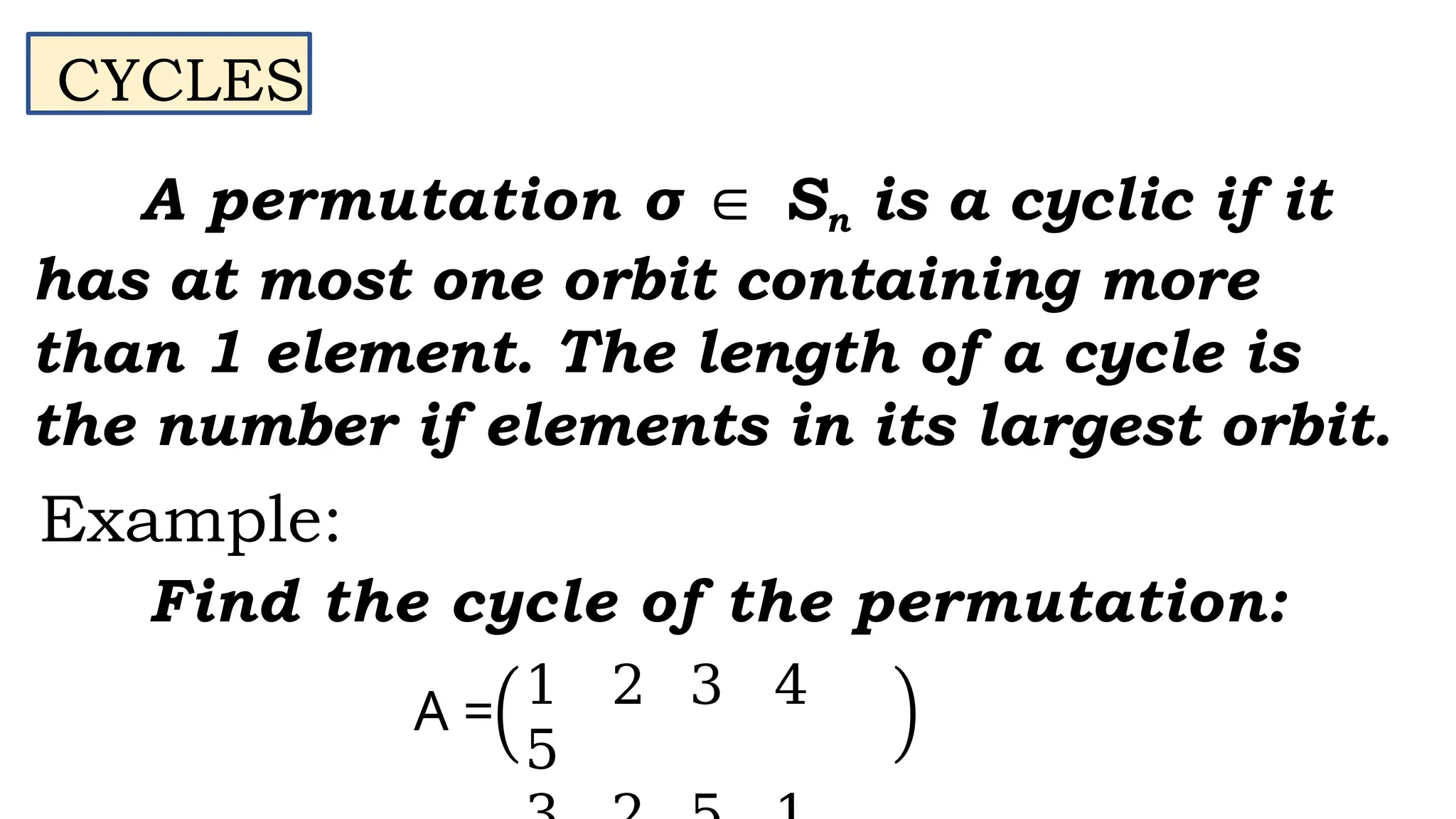 A permutation σ ∈ Sn is a cyclic if it
has at most one orbit containing more
than 1 element. The length of a cycle is
the number if elements in its largest orbit.
CYCLES
Example:
Find the cycle of the permutation:
1 2 3 4
5
A =
 