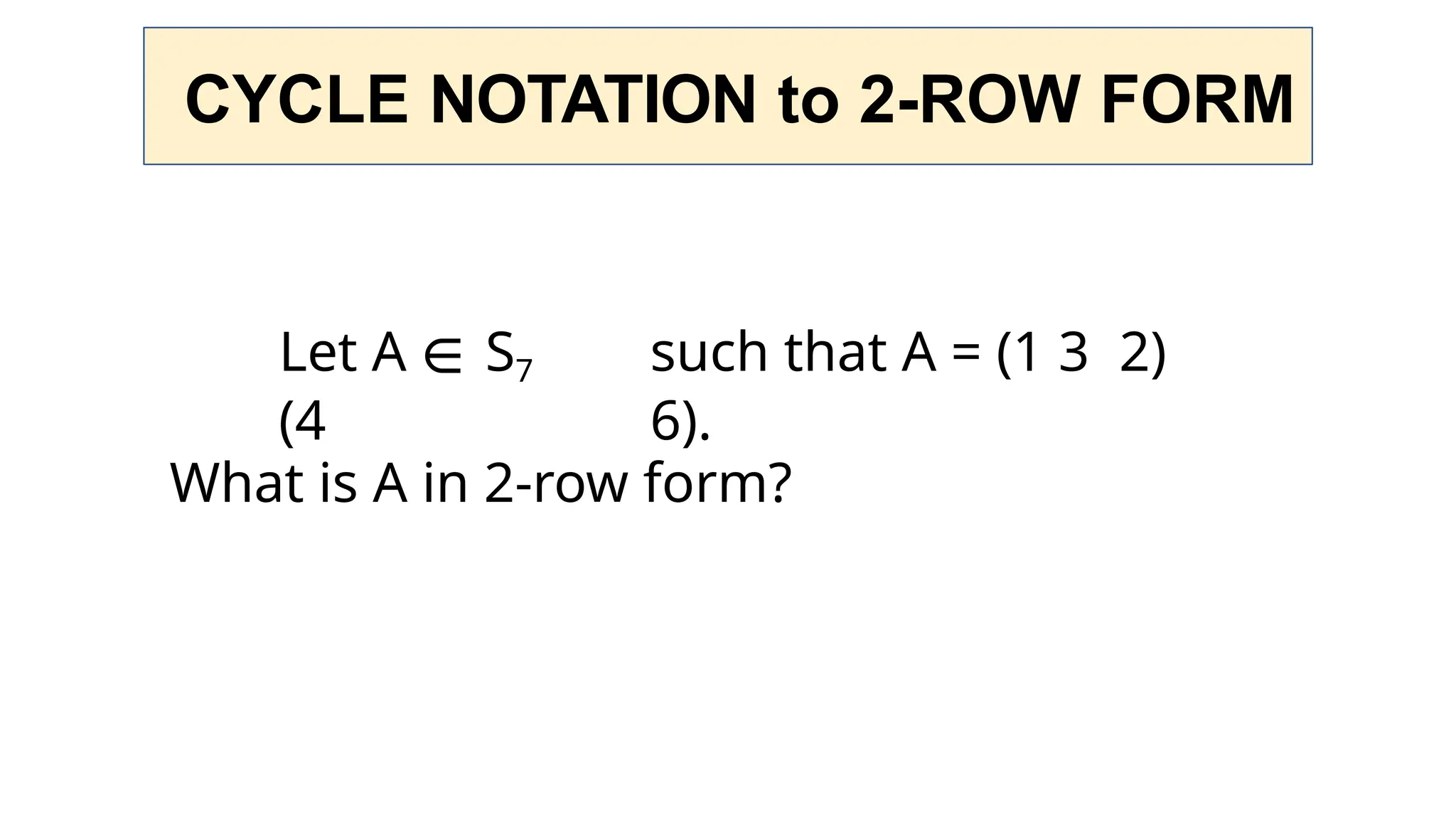 CYCLE NOTATION to 2-ROW FORM
Let A ∈ S7 such that A = (1 3 2)
(4 6).
What is A in 2-row form?
 