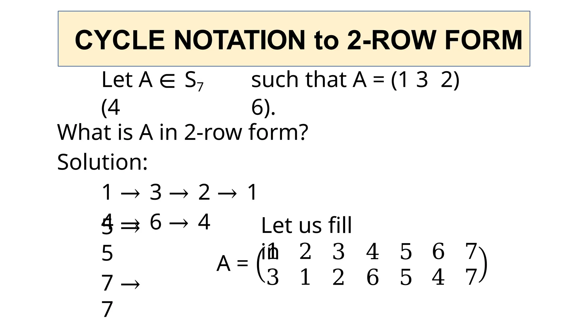 CYCLE NOTATION to 2-ROW FORM
Let A ∈ S7 such that A = (1 3 2)
(4 6).
What is A in 2-row form?
Solution:
1 → 3 → 2 → 1
4 → 6 → 4
5 →
5
7 →
7
Let us fill
in
A =
1 2 3 4 5 6 7
3 1 2 6 5 4 7
 