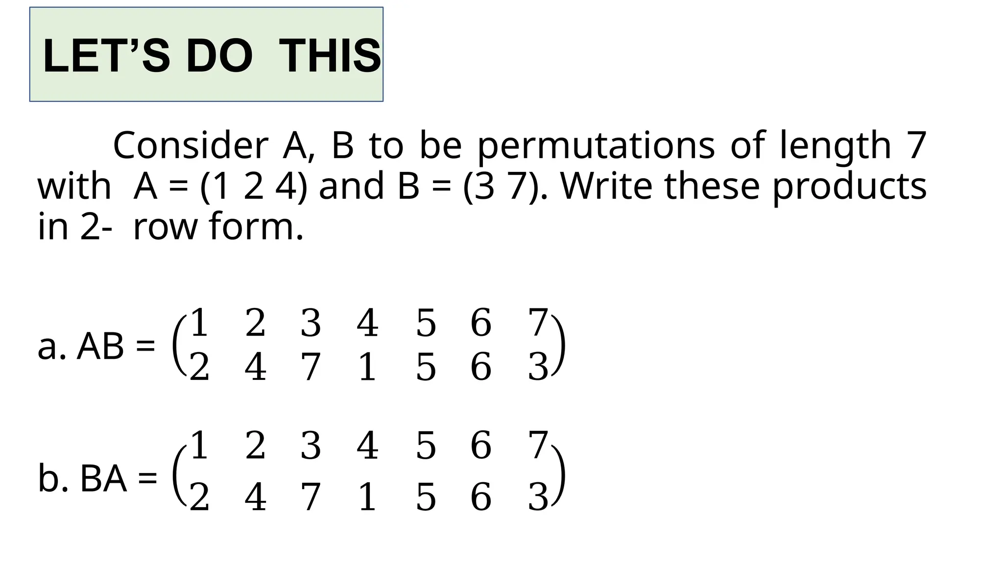 LET’S DO THIS
Consider A, B to be permutations of length 7
with A = (1 2 4) and B = (3 7). Write these products
in 2- row form.
a. AB =
b. BA =
1 2 3 4 5 6 7
2 4 7 1 5 6 3
1 2 3 4 5 6 7
2 4 7 1 5 6 3
 