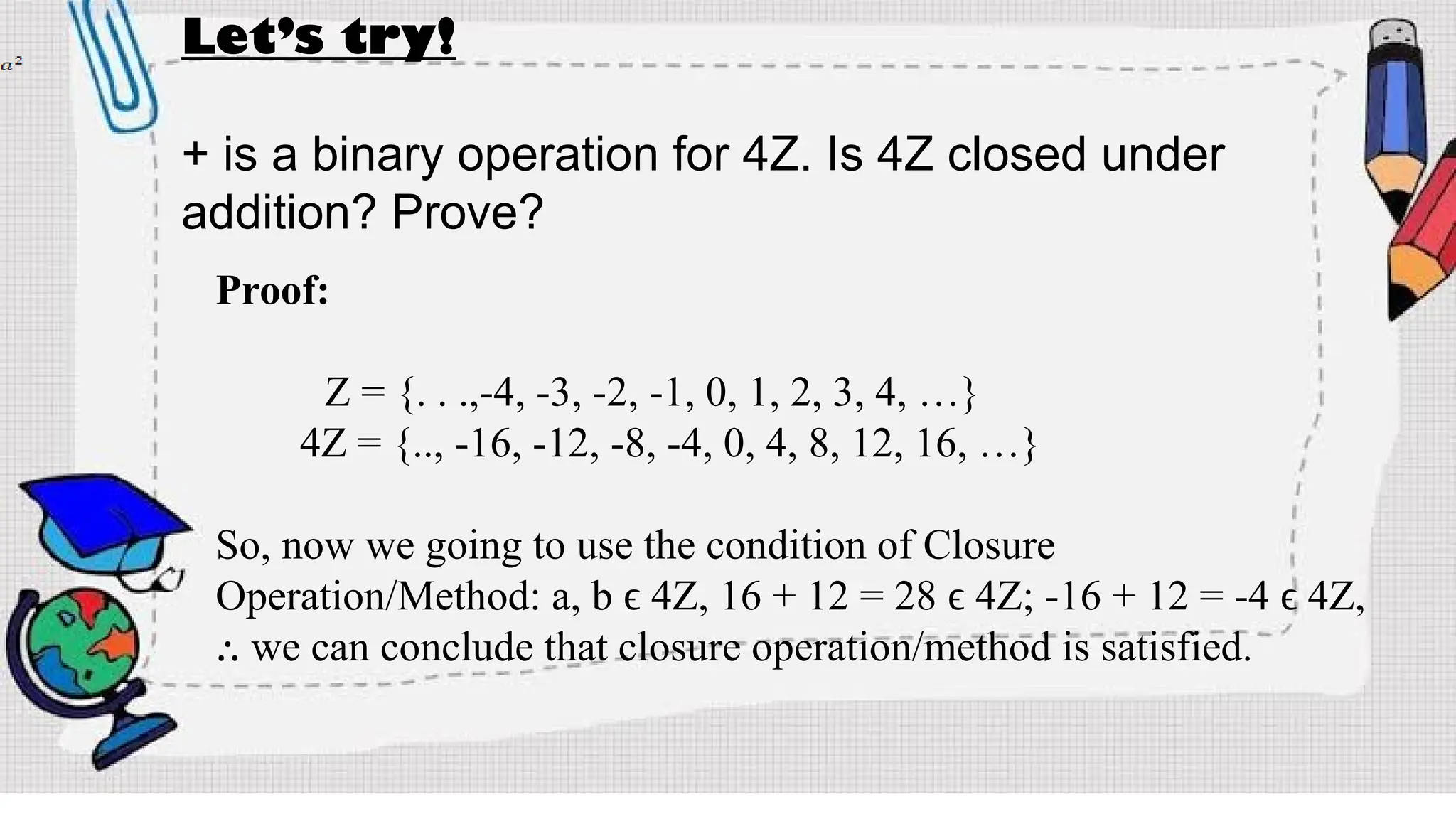Let’s try!
+ is a binary operation for 4Z. Is 4Z closed under
addition? Prove?
Proof:
Z = {. . .,-4, -3, -2, -1, 0, 1, 2, 3, 4, …}
4Z = {.., -16, -12, -8, -4, 0, 4, 8, 12, 16, …}
So, now we going to use the condition of Closure
Operation/Method: a, b ϵ 4Z, 16 + 12 = 28 ϵ 4Z; -16 + 12 = -4 ϵ 4Z,
we can conclude that closure operation/method is satisfied.
⸫
 