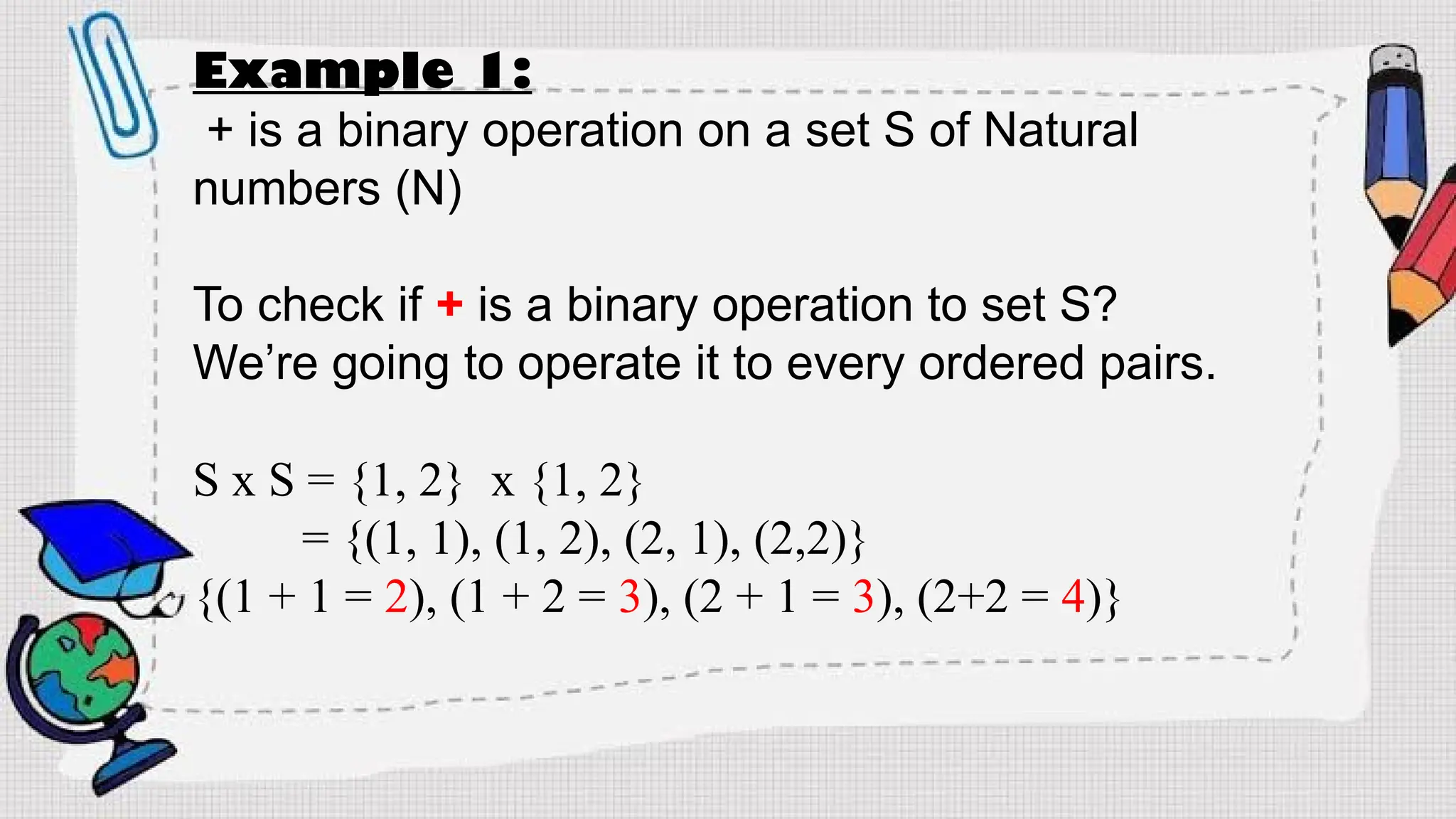 Example 1:
+ is a binary operation on a set S of Natural
numbers (N)
To check if + is a binary operation to set S?
We’re going to operate it to every ordered pairs.
S x S = {1, 2} x {1, 2}
= {(1, 1), (1, 2), (2, 1), (2,2)}
{(1 + 1 = 2), (1 + 2 = 3), (2 + 1 = 3), (2+2 = 4)}
 