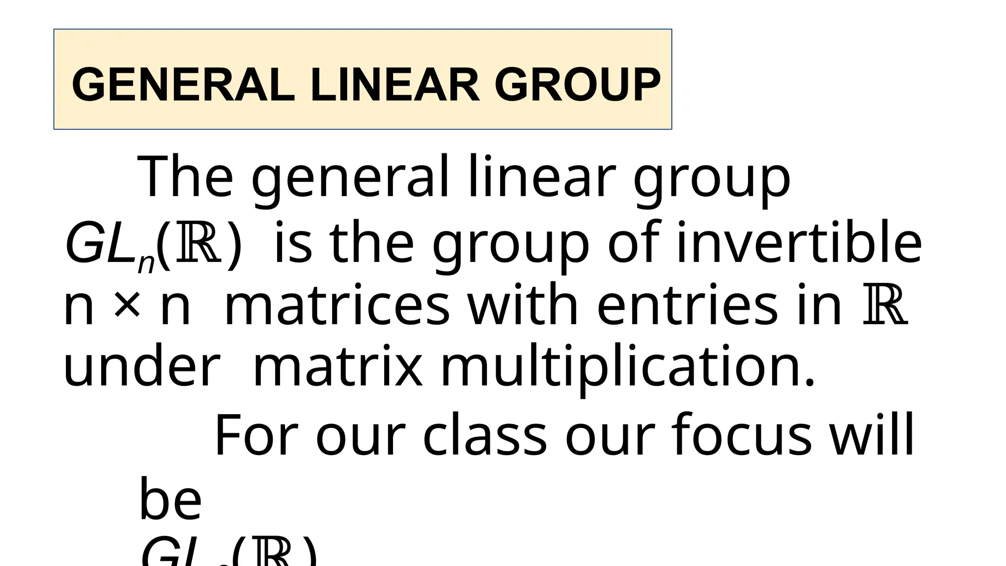 GENERAL LINEAR GROUP
The general linear group
GLn(ℝ) is the group of invertible
n × n matrices with entries in ℝ
under matrix multiplication.
For our class our focus will
be
 