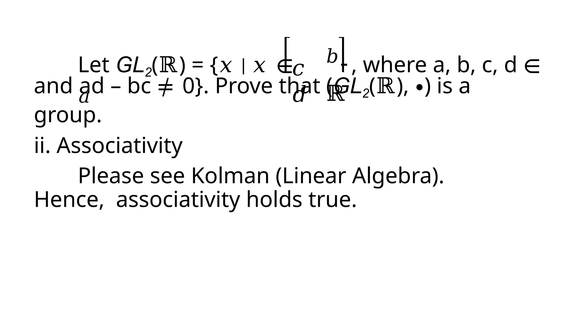 Let GL2(ℝ) = {𝑥 | 𝑥 ∈
𝑎
𝑐
𝑑
𝑏 , where a, b, c, d ∈
ℝ
and ad – bc ≠ 0}. Prove that (GL2(ℝ), ∙) is a
group.
ii. Associativity
Please see Kolman (Linear Algebra).
Hence, associativity holds true.
 