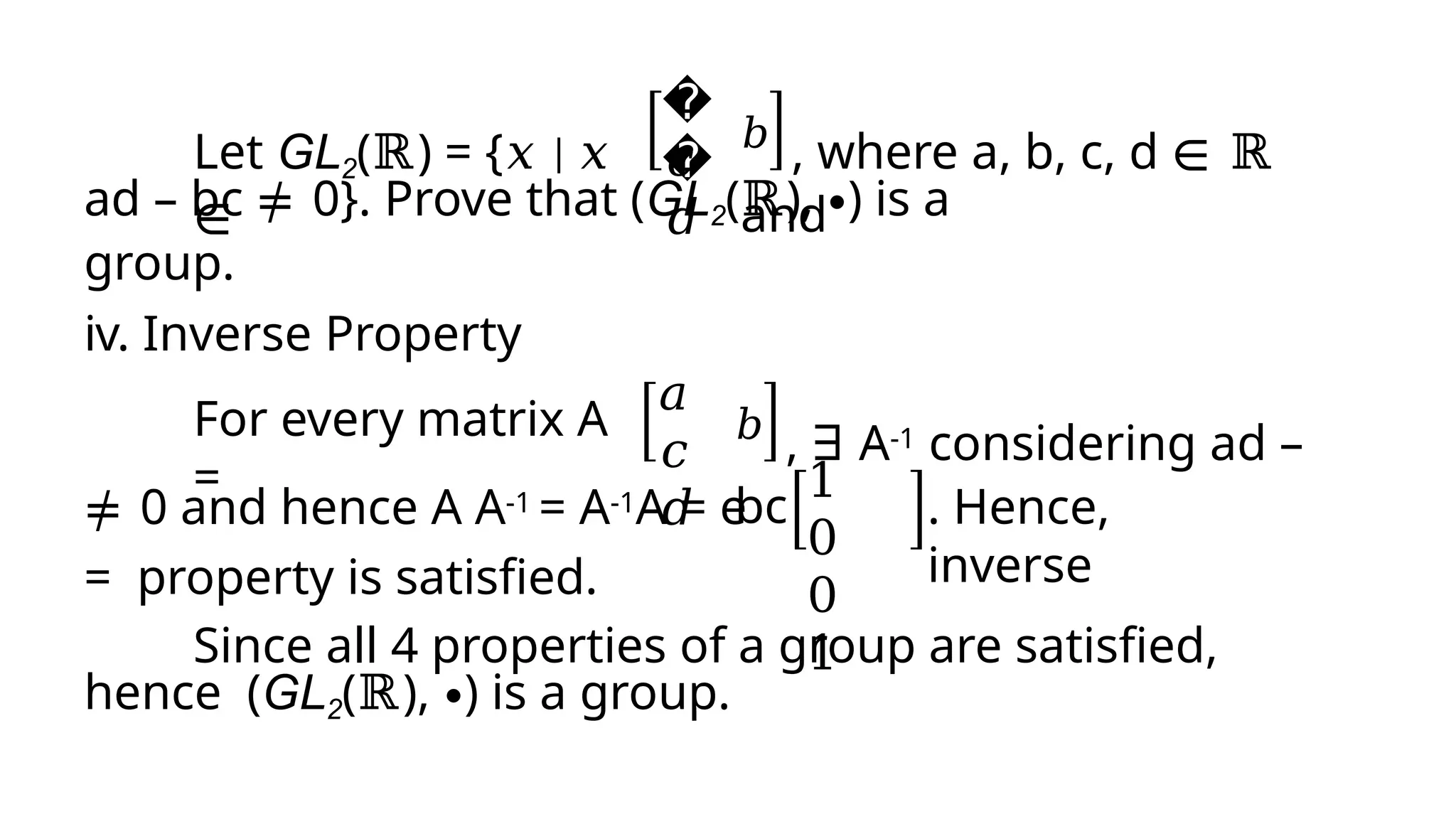 Let GL2(ℝ) = {𝑥 | 𝑥
∈
�
�
𝑐
𝑑
𝑏 , where a, b, c, d ∈ ℝ
and
ad – bc ≠ 0}. Prove that (GL2(ℝ), ∙) is a
group.
iv. Inverse Property
For every matrix A
=
𝑎
𝑐
𝑑
𝑏
, ∃ A-1 considering ad –
bc
≠ 0 and hence A A-1 = A-1A = e
= property is satisfied.
1
0
0
1
. Hence,
inverse
Since all 4 properties of a group are satisfied,
hence (GL2(ℝ), ∙) is a group.
 