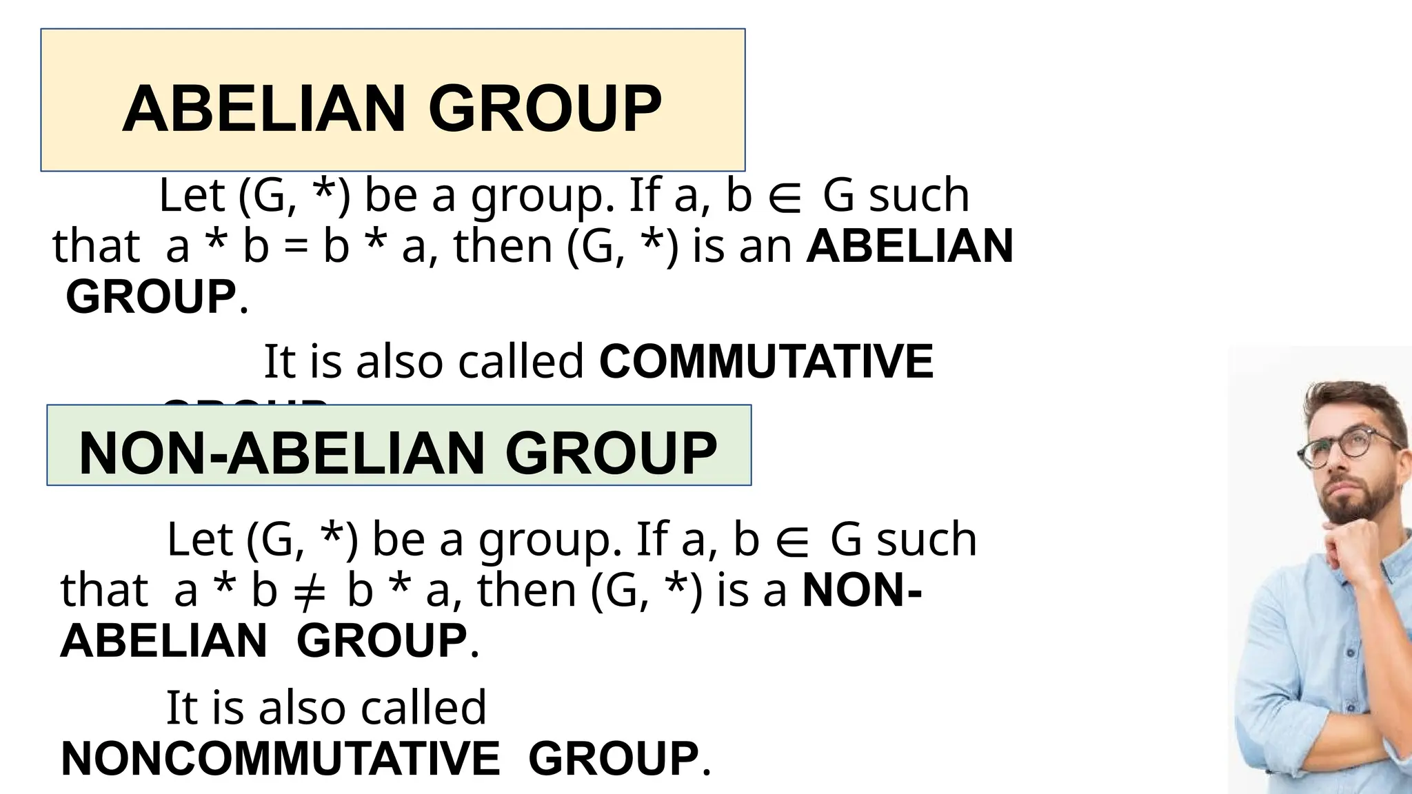 ABELIAN GROUP
Let (G, *) be a group. If a, b ∈ G such
that a * b = b * a, then (G, *) is an ABELIAN
GROUP.
It is also called COMMUTATIVE
GROUP.
NON-ABELIAN GROUP
Let (G, *) be a group. If a, b ∈ G such
that a * b ≠ b * a, then (G, *) is a NON-
ABELIAN GROUP.
It is also called
NONCOMMUTATIVE GROUP.
 