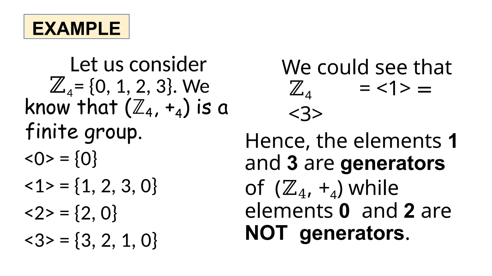EXAMPLE
Let us consider
ℤ4= {0, 1, 2, 3}. We
know that (ℤ4, +4) is a
finite group.
<0> = {0}
<1> = {1, 2, 3, 0}
<2> = {2, 0}
<3> = {3, 2, 1, 0}
We could see that
ℤ4 = <1> =
<3>
Hence, the elements 1
and 3 are generators
of (ℤ4, +4) while
elements 0 and 2 are
NOT generators.
 