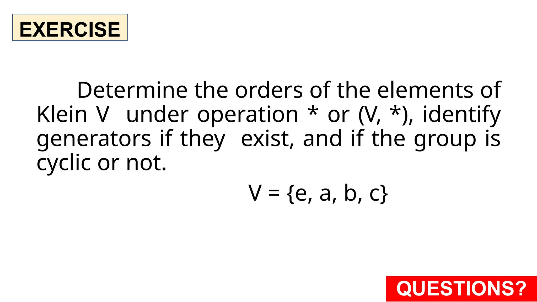 EXERCISE
Determine the orders of the elements of
Klein V under operation * or (V, *), identify
generators if they exist, and if the group is
cyclic or not.
V = {e, a, b, c}
QUESTIONS?
 