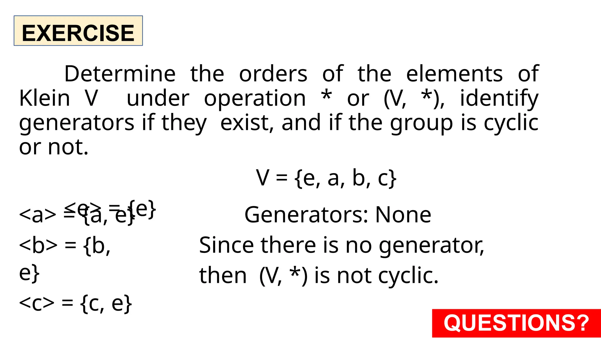 EXERCISE
Determine the orders of the elements of
Klein V under operation * or (V, *), identify
generators if they exist, and if the group is cyclic
or not.
V = {e, a, b, c}
<e> = {e}
<a> = {a, e}
<b> = {b,
e}
<c> = {c, e}
Generators: None
Since there is no generator,
then (V, *) is not cyclic.
QUESTIONS?
 