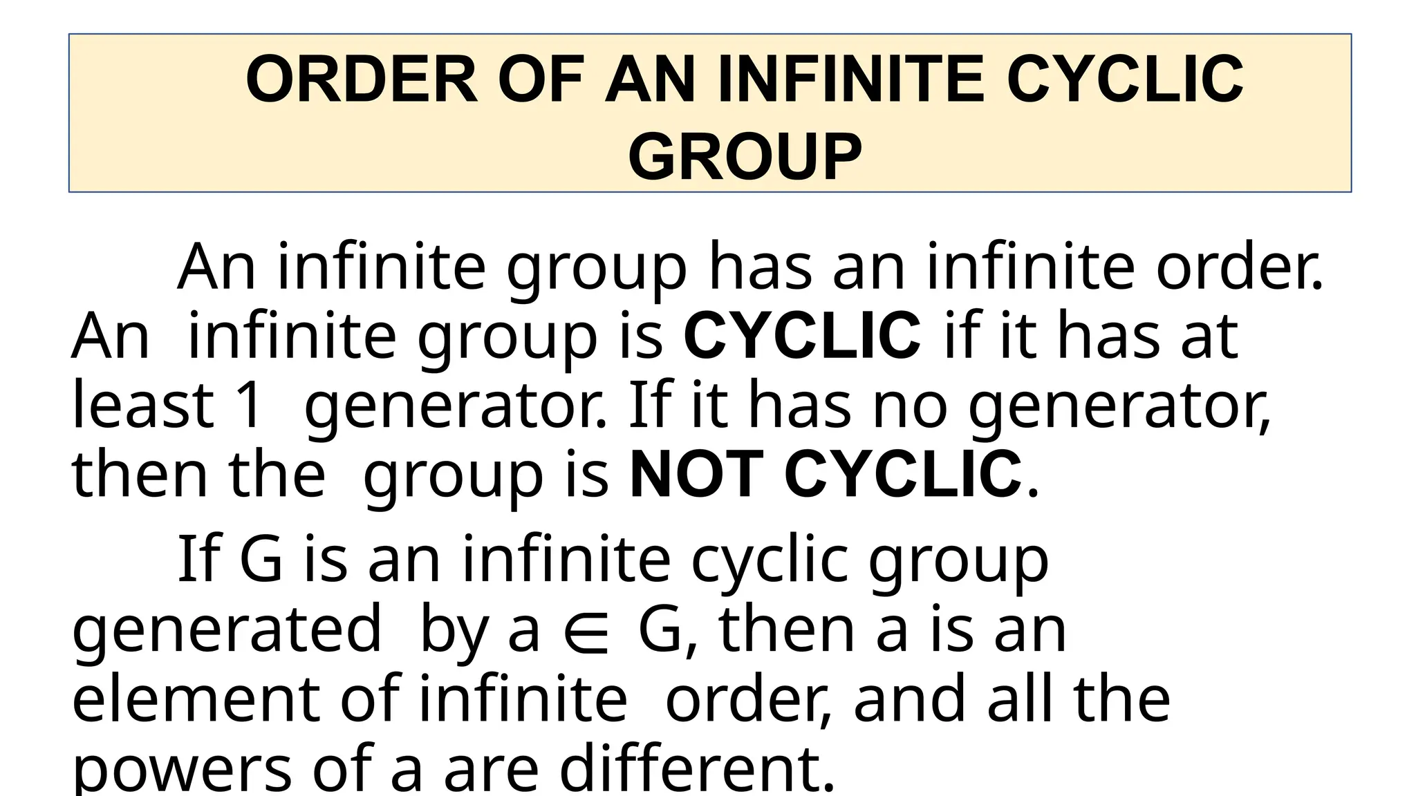 ORDER OF AN INFINITE CYCLIC
GROUP
An infinite group has an infinite order.
An infinite group is CYCLIC if it has at
least 1 generator. If it has no generator,
then the group is NOT CYCLIC.
If G is an infinite cyclic group
generated by a ∈ G, then a is an
element of infinite order, and all the
powers of a are different.
 