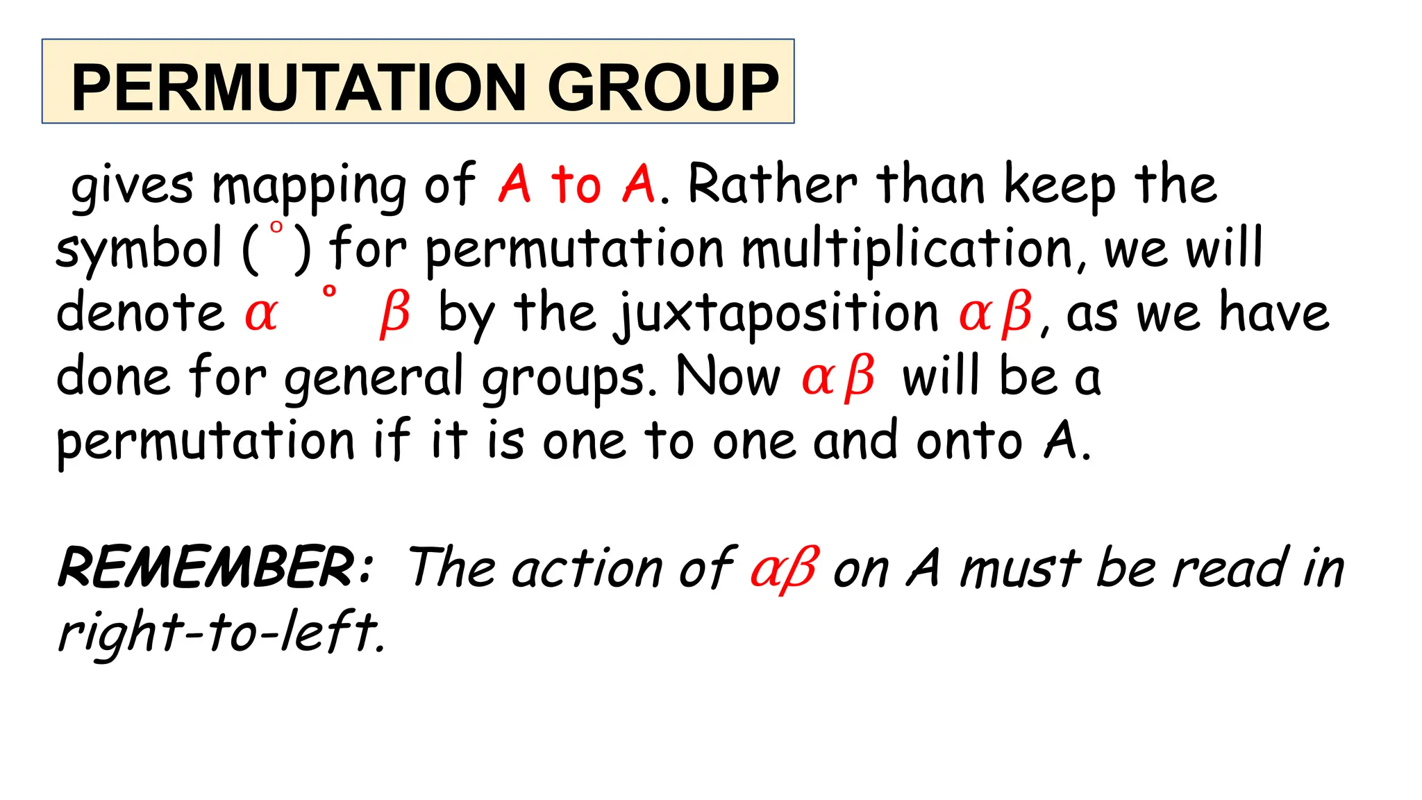 PERMUTATION GROUP
gives mapping of A to A. Rather than keep the
symbol ( ͦ ) for permutation multiplication, we will
denote 𝛼 ͦ 𝛽 by the juxtaposition 𝛼𝛽, as we have
done for general groups. Now 𝛼𝛽 will be a
permutation if it is one to one and onto A.
REMEMBER: The action of 𝛼𝛽 on A must be read in
right-to-left.
 