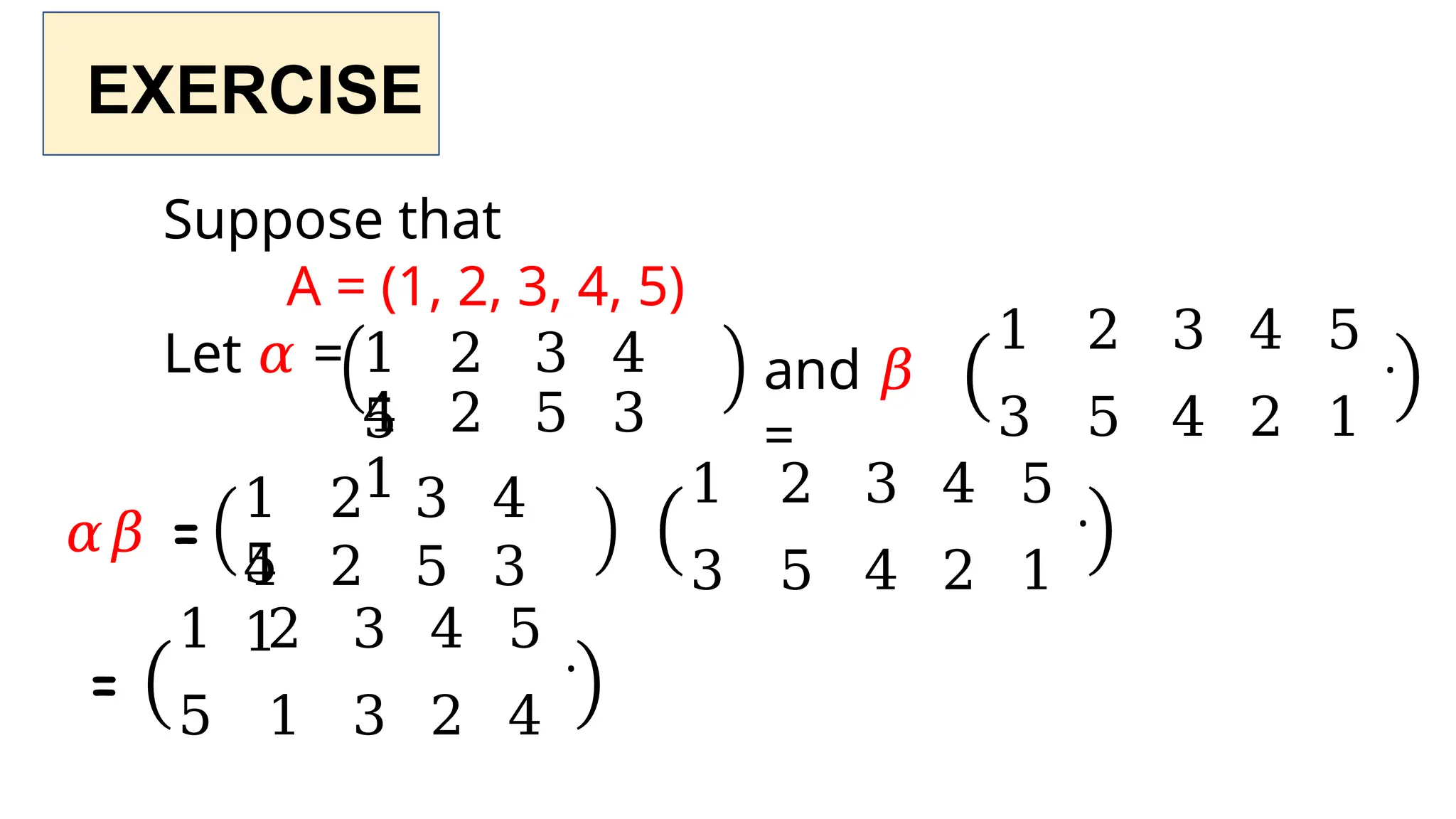 EXERCISE
Suppose that
A = (1, 2, 3, 4, 5)
Let 𝛼 = 1 2 3 4
5
4 2 5 3
1
and 𝛽
=
1 2 3 4 5 .
3 5 4 2 1
𝛼𝛽 =
=
1 2 3 4
5
4 2 5 3
1
1 2 3 4 5 .
3 5 4 2 1
1 2 3 4 5 .
5 1 3 2 4
 