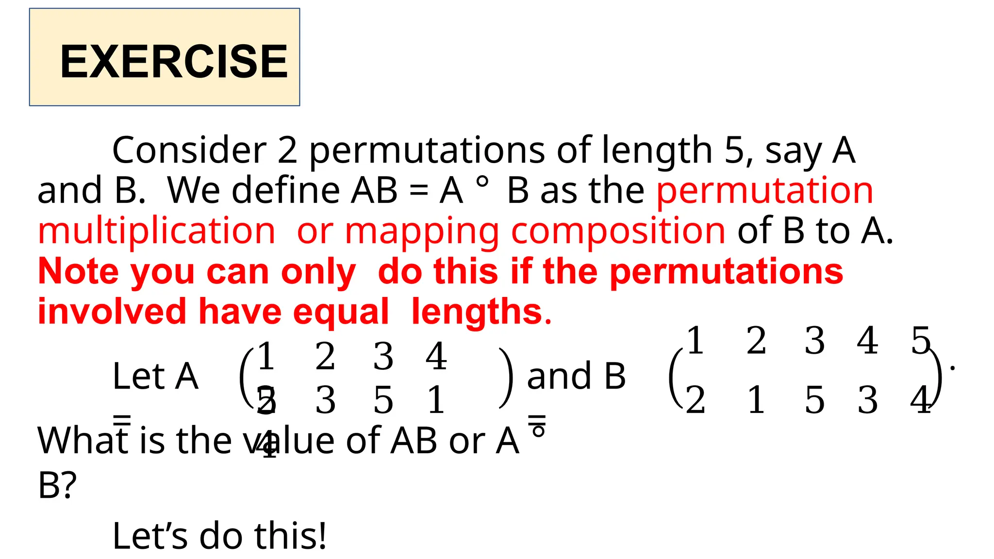 EXERCISE
Consider 2 permutations of length 5, say A
and B. We define AB = A ° B as the permutation
multiplication or mapping composition of B to A.
Note you can only do this if the permutations
involved have equal lengths.
Let A
=
1 2 3 4
5
2 3 5 1
4
and B
=
1 2 3 4 5 .
2 1 5 3 4
What is the value of AB or A °
B?
Let’s do this!
 