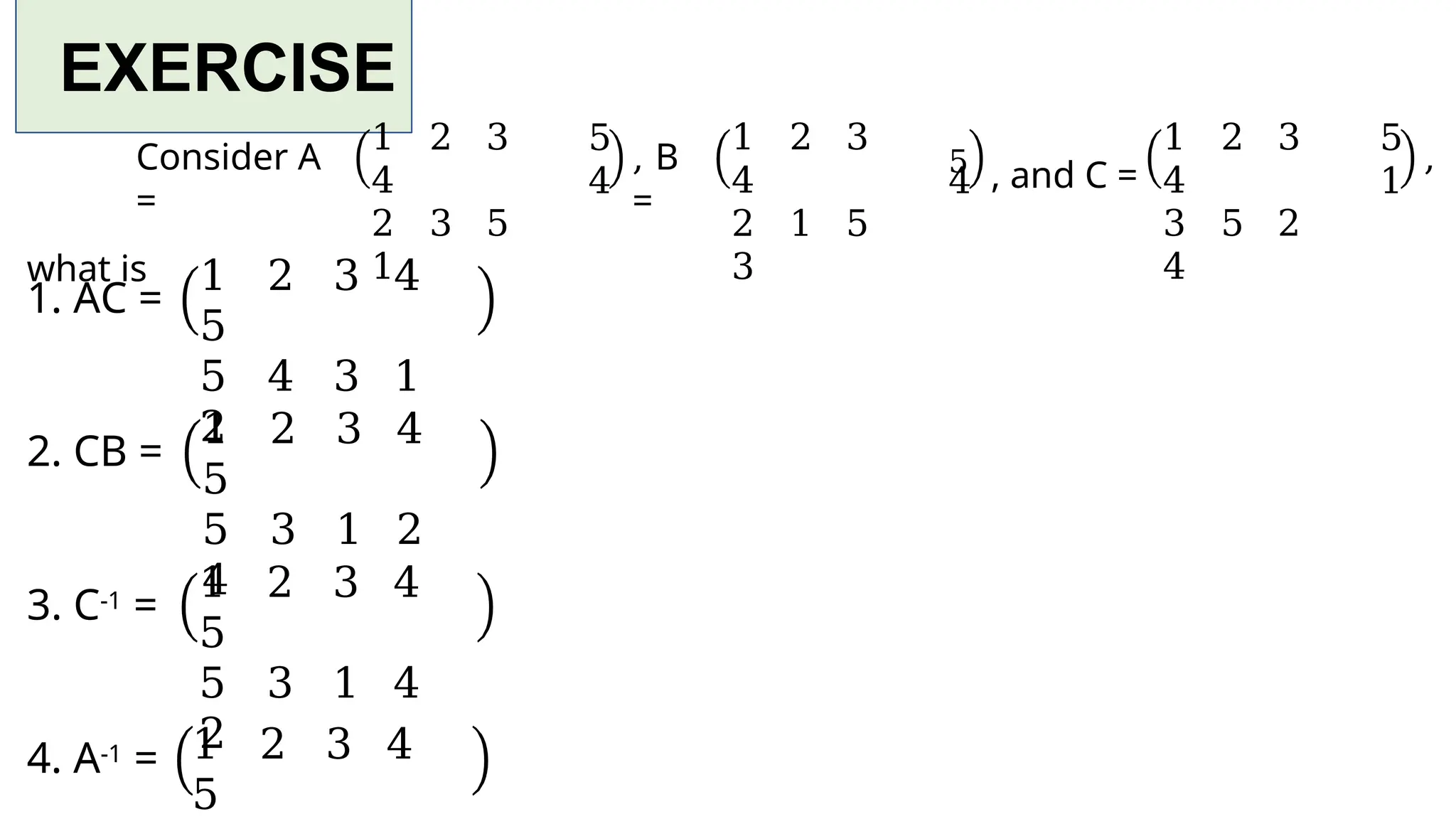 EXERCISE
1 2 3
4
2 3 5
1
5
4
Consider A
=
what is
, B
=
1 2 3
4
2 1 5
3
4
5 , and C =
1 2 3
4
3 5 2
4
5
1
,
1. AC =
1 2 3 4
5
5 4 3 1
2
2. CB =
1 2 3 4
5
5 3 1 2
4
3. C-1 =
1 2 3 4
5
5 3 1 4
2
4. A-1 = 1 2 3 4
5
 