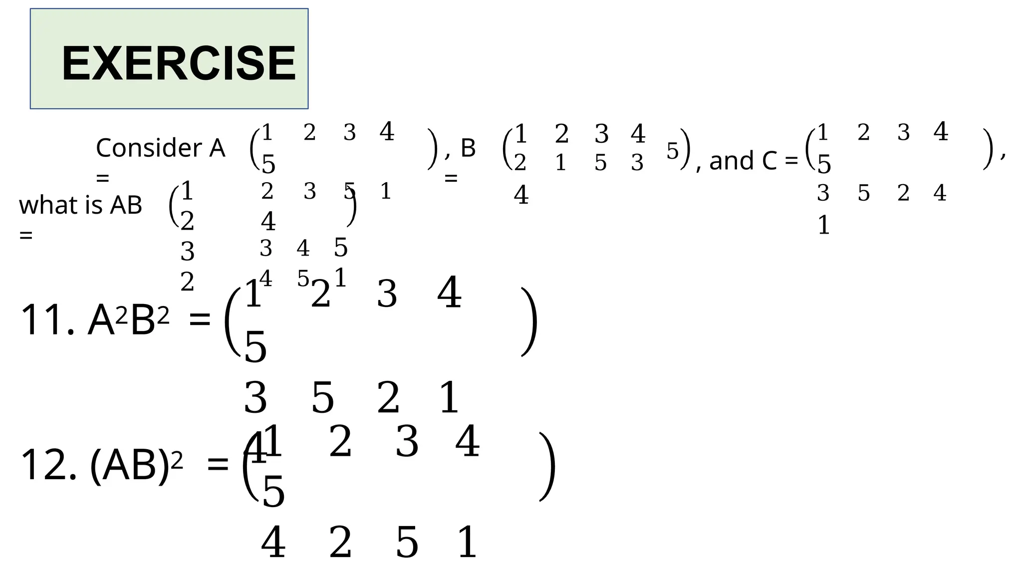 EXERCISE
Consider A
=
, B
=
1 2 3 4
2 1 5 3
4
5 , and C =
1 2 3 4
5
3 5 2 4
1
,
what is AB
=
1
2
3
2
1 2 3 4
5
2 3 5 1
4
3 4 5
4 5 1
11. A2B2 =
1 2 3 4
5
3 5 2 1
4
12. (AB)2 =
1 2 3 4
5
4 2 5 1
 