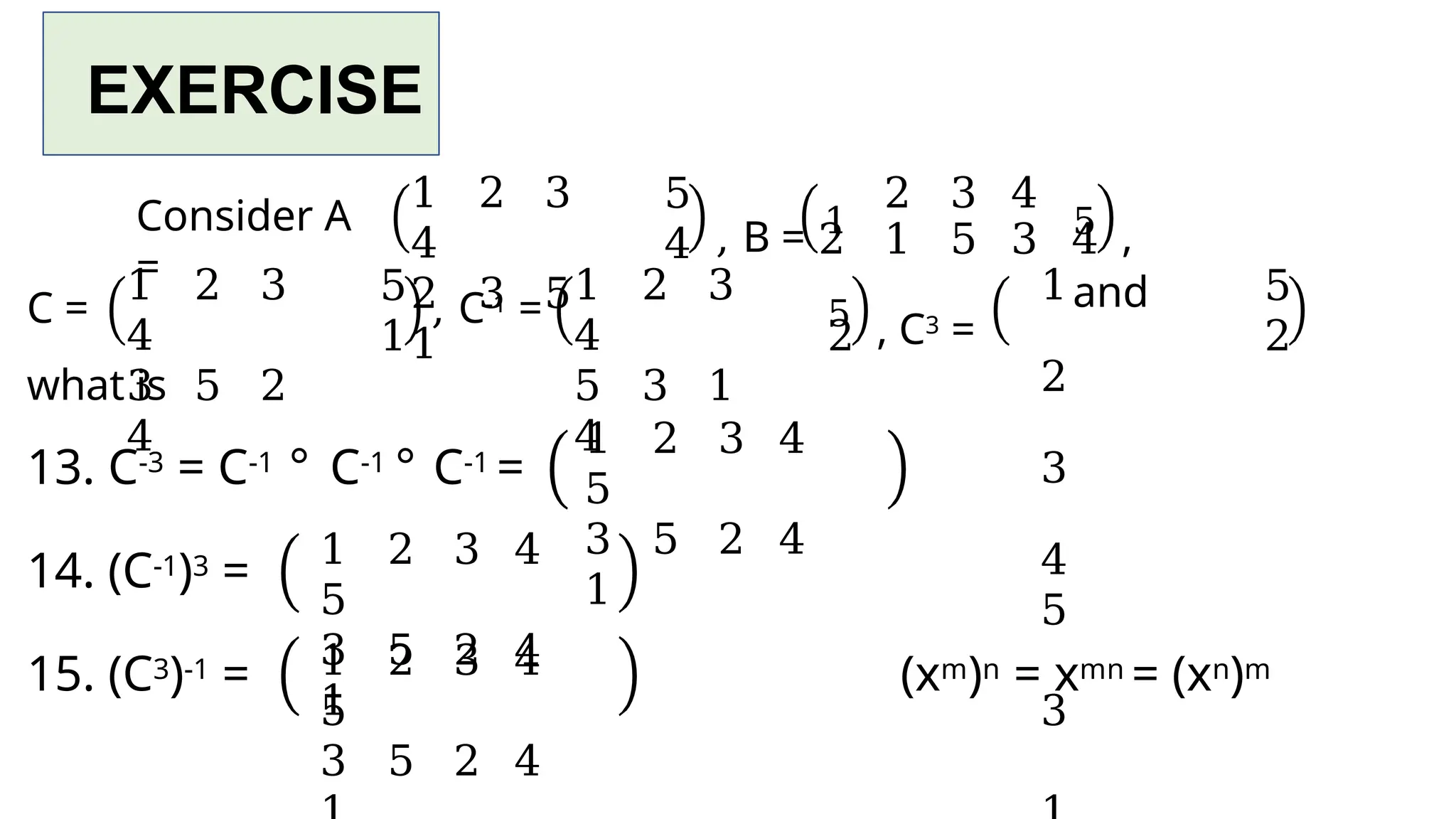 EXERCISE
Consider A
=
1 2 3
4
2 3 5
1
5
4 , B = 1 5 ,
and
C =
1 2 3
4
3 5 2
4
5
1
, C-1 =
1 2 3
4
5 3 1
4
2
5 , C3 =
2 3 4
2 1 5 3 4
1
2
3
4
5
3
5
2
what is
13. C-3 = C-1 ° C-1 ° C-1 =
14. (C-1)3 =
15. (C3)-1 = (xm)n = xmn = (xn)m
1 2 3 4
5
3 5 2 4
1
1 2 3 4
5
3 5 2 4
1
1 2 3 4
5
3 5 2 4
 
