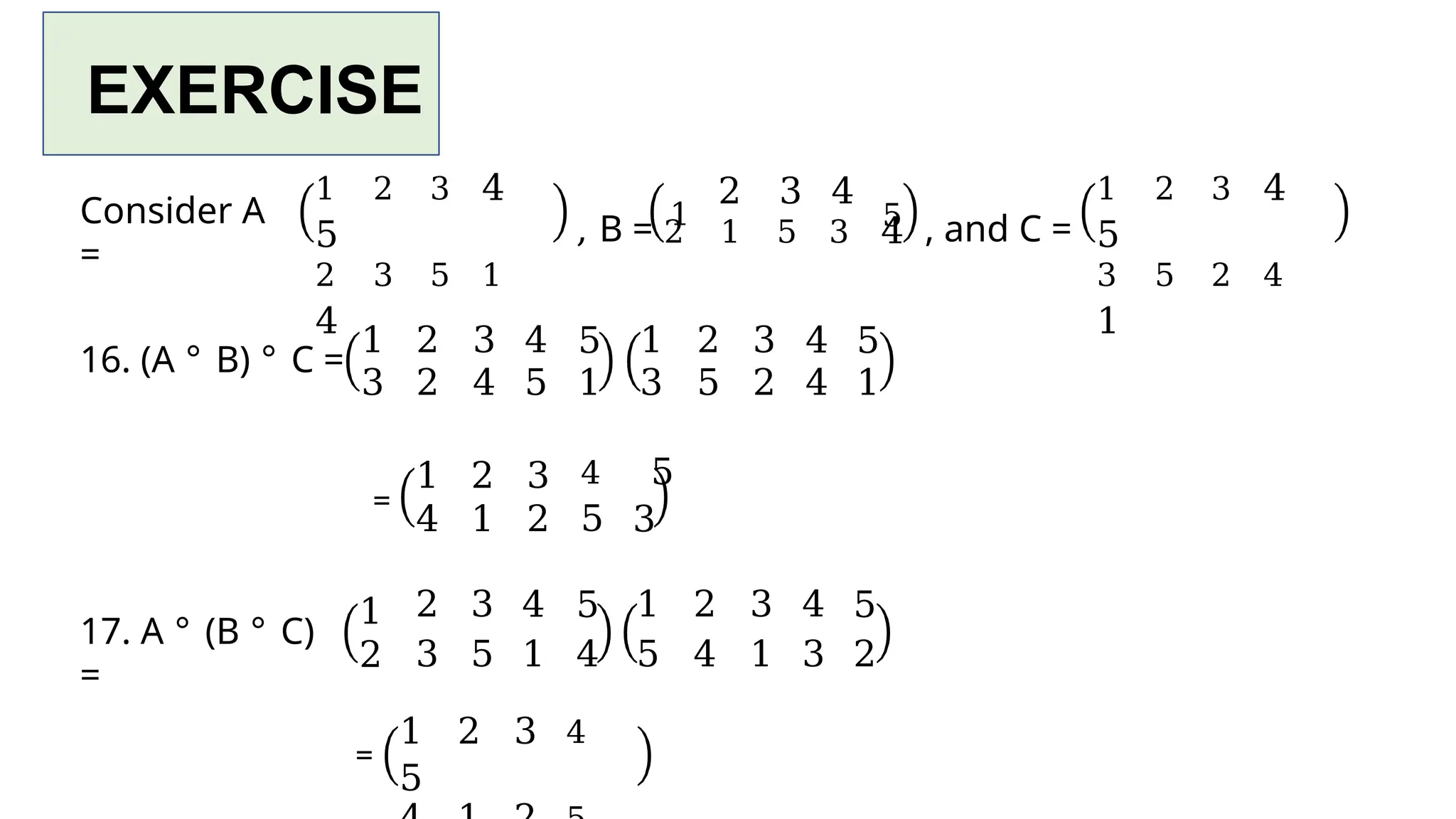 EXERCISE
Consider A
=
1 2 3 4
5
2 3 5 1
4
, B = 1
2 3 4
2 1 5 3 4
5 , and C =
1 2 3 4
5
3 5 2 4
1
1 2 3 4 5 1 2 3 4 5
3 2 4 5 1 3 5 2 4 1
16. (A ° B) ° C =
=
17. A ° (B ° C)
=
1
2
1 2 3 4 5
4 1 2 5 3
2 3 4 5 1 2 3 4 5
3 5 1 4 5 4 1 3 2
=
1 2 3 4
5
 