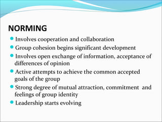 NORMING
Involves cooperation and collaboration
Group cohesion begins significant development
Involves open exchange of information, acceptance of
differences of opinion
Active attempts to achieve the common accepted
goals of the group
Strong degree of mutual attraction, commitment and
feelings of group identity
Leadership starts evolving
 