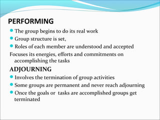 PERFORMING
The group begins to do its real work
Group structure is set,
Roles of each member are understood and accepted
Focuses its energies, efforts and commitments on
accomplishing the tasks
ADJOURNING
Involves the termination of group activities
Some groups are permanent and never reach adjourning
Once the goals or tasks are accomplished groups get
terminated
 