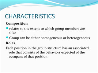 CHARACTERISTICS
Composition
relates to the extent to which group members are
alike
Group can be either homogeneous or heterogeneous
Roles
Each position in the group structure has an associated
role that consists of the behaviors expected of the
occupant of that position
 