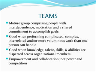 TEAMS
Mature group comprising people with
interdependence, motivation and a shared
commitment to accomplish goals
Good when performing complicated, complex,
interrelated and/or more voluminous work than one
person can handle
Good when knowledge, talent, skills, & abilities are
dispersed across organizational members
Empowerment and collaboration; not power and
competition
 