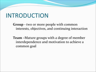 INTRODUCTION
Group - two or more people with common
interests, objectives, and continuing interaction
Team –Mature groups with a degree of member
interdependence and motivation to achieve a
common goal
 