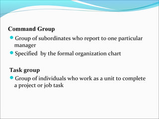 Command Group
Group of subordinates who report to one particular
manager
Specified by the formal organization chart
Task group
Group of individuals who work as a unit to complete
a project or job task
 