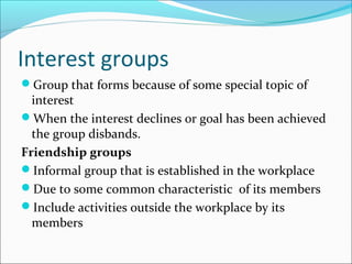Interest groups
Group that forms because of some special topic of
interest
When the interest declines or goal has been achieved
the group disbands.
Friendship groups
Informal group that is established in the workplace
Due to some common characteristic of its members
Include activities outside the workplace by its
members
 