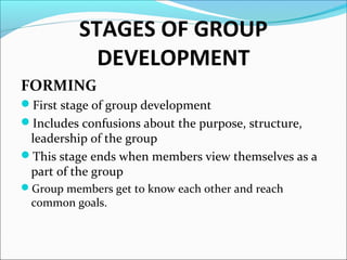 STAGES OF GROUP
DEVELOPMENT
FORMING
First stage of group development
Includes confusions about the purpose, structure,
leadership of the group
This stage ends when members view themselves as a
part of the group
Group members get to know each other and reach
common goals.
 