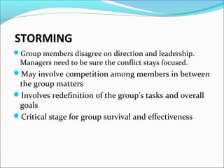 STORMING
Group members disagree on direction and leadership.
Managers need to be sure the conflict stays focused.
May involve competition among members in between
the group matters
Involves redefinition of the group’s tasks and overall
goals
Critical stage for group survival and effectiveness
 