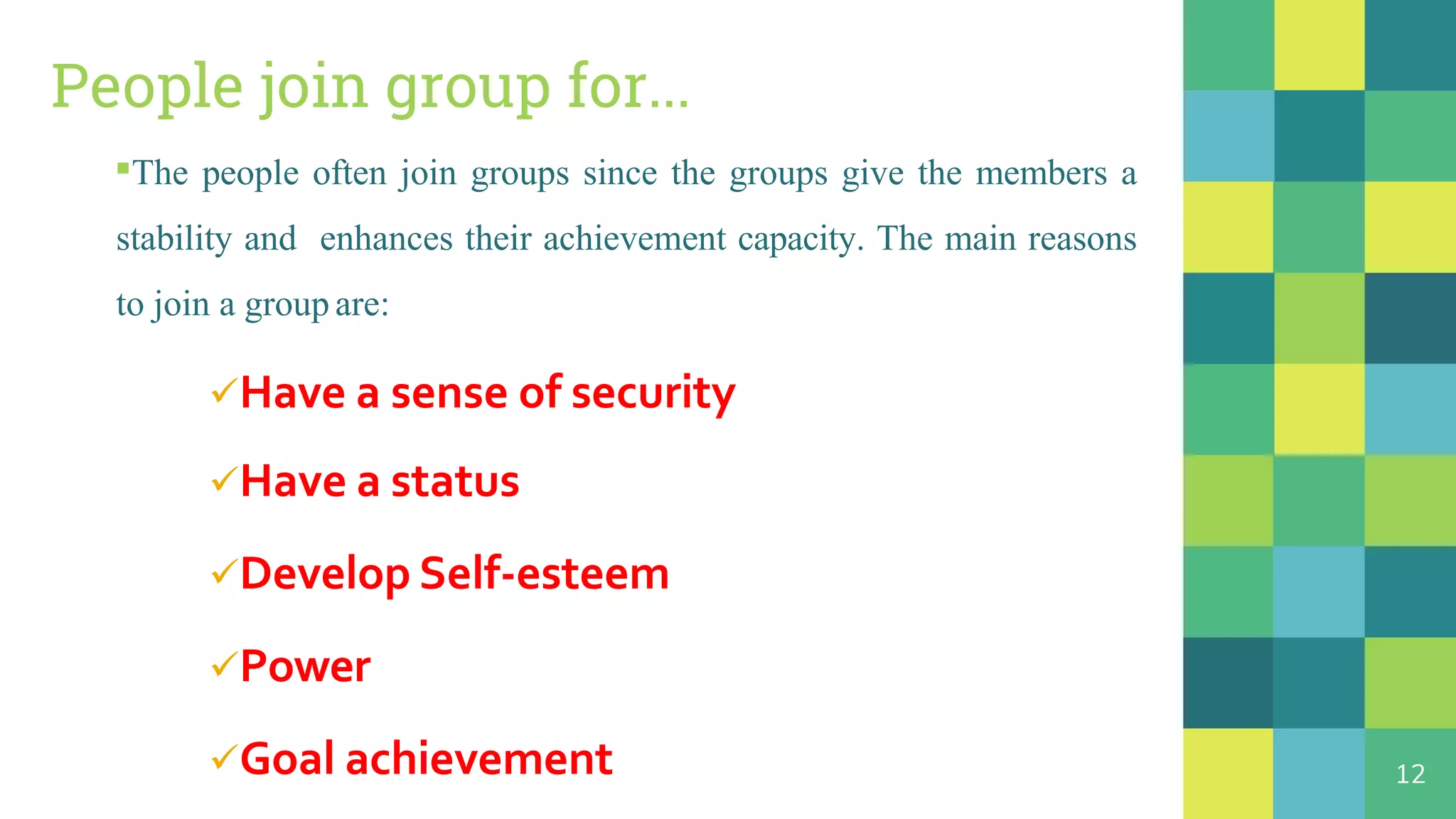 People join group for...
▪The people often join groups since the groups give the members a
stability and enhances their achievement capacity. The main reasons
to join a group are:
Have a sense of security
Have a status
Develop Self-esteem
Power
Goal achievement 12
 