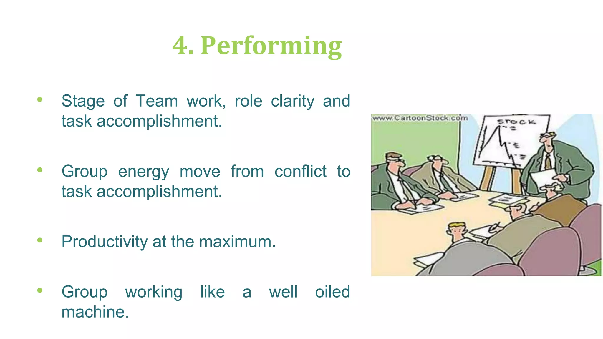 4. Performing
• Stage of Team work, role clarity and
task accomplishment.
• Group energy move from conflict to
task accomplishment.
• Productivity at the maximum.
• Group working like a well oiled
machine.
 