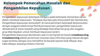 Kelompok Pemecahan Masalah dan
Pengambilan Keputusan
1. Gaya Pengambilan Keputusan Grup
Pengambilan keputusan kelompok mengacu pada kelompok memainkan peran
dalam membuat keputusan. Terdapat dua tipe yaitu Konsultatif dan Demokratis.
Pengambilan keputusan konsultatif , di mana pemimpin kelompok berkonsultasi
dengan anggota sebelumnya Membuat keputusan. pengambilan keputusan
demokratis, di mana masalah yang dihadapi diserahkan ke grup, dan anggota
grup diberdayakan untuk membuat keputusan sendiri.
Pengambilan keputusan demokratis saat ini sering kali termasuk crowdsourcing.
Crowdsourcing adalah pertemuan masukan atau informasi yang relevan dengan
tugas tertentu dengan cara mendaftar ke banyak layanan baik dibayar atau
tidak dibayar, biasanya melalui internet.
 
