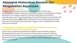 Kelompok Pemecahan Masalah dan
Pengambilan Keputusan
2. Teknik Kelompok Nominal
Kebalikan dari kelompok yang berinteraksi, kelompok nominal yang
karakteristiknya adalah usaha diam-diam selama bagian dari pemecahan masalah
kelompok. Versi langkah-langkah di file teknik kelompok nominal (NGT)
yang digunakan oleh Pusat Pengendalian Penyakit AS Departemen Kesehatan dan
Layanan Kemanusiaan. NGT adalah Pendekatan untuk mengembangkan kreatif
alternatif yang membutuhkan kelompok anggota untuk menghasilkan berbeda
solusi secara mandiri.
3. Menggunakan Perangkat Lunak Kolaborasi dan Platform Sosial untuk
Memfasilitasi Pemecahan Masalah Kelompok
Tujuan dari perangkat lunak kolaboratif adalah untuk membantu anggota
kelompok berkomunikasi satu sama lain lainnya melalui komputer jenis apa
pun. Brainstorming elektronik bergantung pada kolaboratif perangkat lunak (atau
groupware) karena perangkat lunak diterapkan untuk memfasilitasi pengambilan
keputusan kelompok.
 