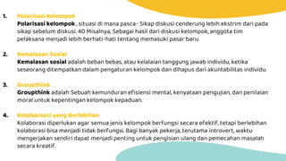 1. Polarisasi Kelompok
Polarisasi kelompok , situasi di mana pasca- Sikap diskusi cenderung lebih ekstrim dari pada
sikap sebelum diskusi. 40 Misalnya, Sebagai hasil dari diskusi kelompok, anggota tim
pelaksana menjadi lebih berhati-hati tentang memasuki pasar baru.
2. Kemalasan Sosial
Kemalasan sosial adalah beban bebas, atau kelalaian tanggung jawab individu, ketika
seseorang ditempatkan dalam pengaturan kelompok dan dihapus dari akuntabilitas individu.
3. Groupthink
Groupthink adalah Sebuah kemunduran efisiensi mental, kenyataan pengujian, dan penilaian
moral untuk kepentingan kelompok kepaduan.
4. Kolaboraasi yang Berlebihan
Kolaborasi diperlukan agar semua jenis kelompok berfungsi secara efektif, tetapi berlebihan
kolaborasi bisa menjadi tidak berfungsi. Bagi banyak pekerja, terutama introvert, waktu
mengerjakan sendiri dapat menjadi penting untuk pengisian ulang dan pemecahan masalah
secara kreatif.
 