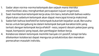 1. Sadar akan norma-norma kelompok dan sejauh mana mereka
memfasilitasi atau menghambat pencapaian tujuan organisasi.
2. Saat membentuk kelompok kerja atau tim baru, ketahuilah bahwa waktu
diperlukan sebelum kelompok akan dapat mencapai kinerja maksimal.
3. Sadarilah bahwa keefektifan kelompok bukanlah kejadian acak. Berusaha
keras untuk bergabung ke dalam kelompok banyak karakteristik yang
terkait dengan kelompok kerja efektif- ness, seperti desain pekerjaan yang
tepat, komposisi yang tepat, dan pembagian beban kerja.
4. Kolaborasi dalam kelompok memiliki banyak ciri positif, tetapi terlalu
ditekankan kolaborasi dapat menguras produktivitas dan menekan
pemecahan masalah individu.
 