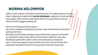 NORMA KELOMPOK
Faktor utama dalam memahami kelompok dan tim adalah bahwa mereka
diatur beberapa tingkat oleh norma kelompok , pedoman untuk perilaku
yang dapat diterima dan tidak dapat diterima yang disetujui secara
informal oleh anggota kelompok.
Norma mencakup perilaku seperti, :
(a) memuji anggota kelompok yang baru saja memberikan presentasi
pada pertemuan,
(b) tidak memamerkan penggunaan produk atau layanan kompetitif,
(c) membantu rekan kerja yang membutuhkan keahlian anda, dan
(d) bekerja pada akhir pekan untuk menyelesaikan proyek jika
perlu. Hukuman apapun karena tidak mematuhi norma berasal dari
kelompok daripada sistem formal yang dicintai oleh organisasi.
 