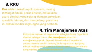 3. KRU
Kru adalah sekelompok spesialis, masing
masing memiliki peran khusus, melakukan
acara singkat yang selaras dengan pekerjaan
spesialis lainnya, dan mengulangi peristiwa
ini dalam kondisi lingkungan yang berbeda.
4. Tim Manajemen Atas
Kelompok manajer di bagian atas sebagian besar organisasi
disebut sebagai tim — . tim manajemen, atau tim
manajemen puncak . Seperti, Para eksekutif sepakat di
antara mereka sendiri tentang jenis keputusan apa yang
dibuat masing-masing secara mandiri dan keputusan mana
yang mereka buat secara kolaboratif.
 
