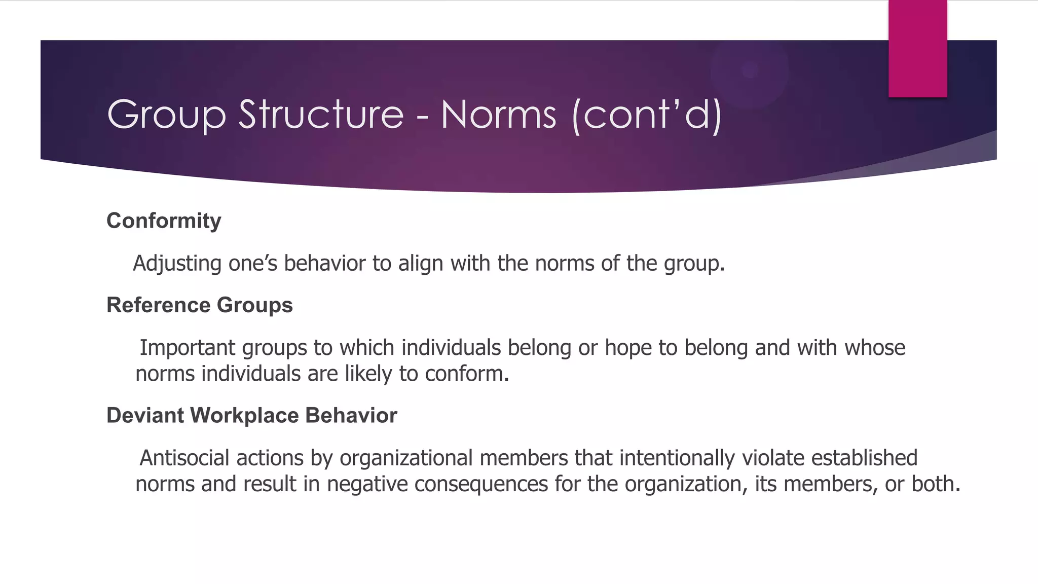 Group Structure - Norms (cont’d)
Conformity
Adjusting one’s behavior to align with the norms of the group.
Reference Groups
Important groups to which individuals belong or hope to belong and with whose
norms individuals are likely to conform.
Deviant Workplace Behavior
Antisocial actions by organizational members that intentionally violate established
norms and result in negative consequences for the organization, its members, or both.

 