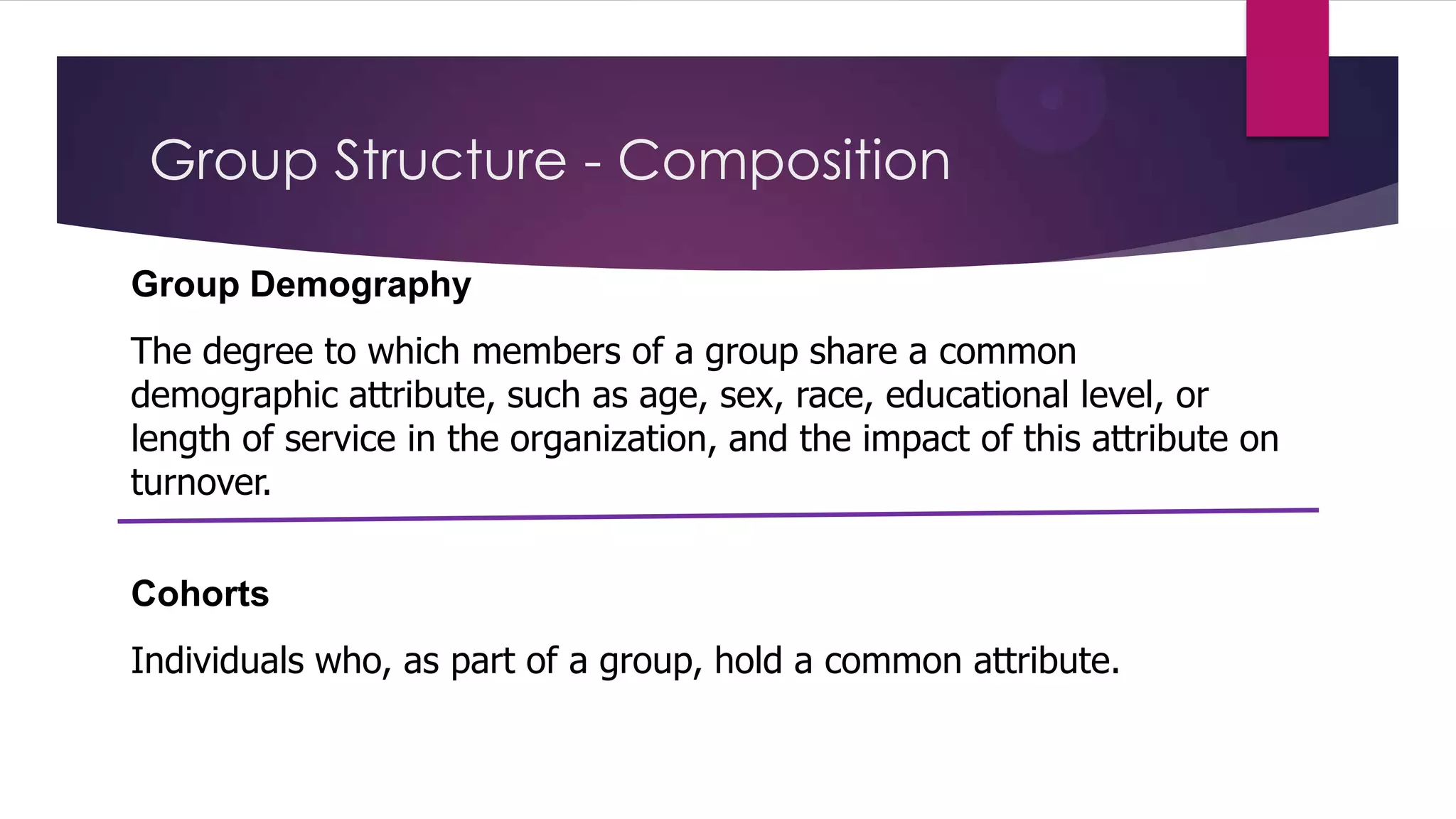 Group Structure - Composition
Group Demography
The degree to which members of a group share a common
demographic attribute, such as age, sex, race, educational level, or
length of service in the organization, and the impact of this attribute on
turnover.
Cohorts
Individuals who, as part of a group, hold a common attribute.

 